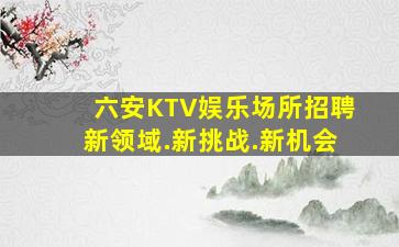 六安KTV娱乐场所招聘新领域.新挑战.新机会